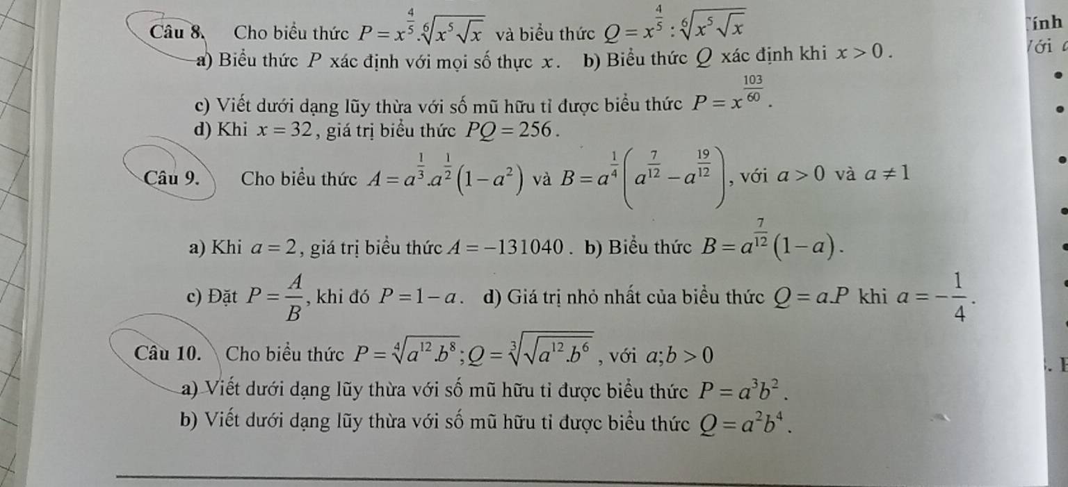 Cho biểu thức P=x^(frac 4)5.sqrt[6](x^5sqrt x) và biểu thức Q=x^(frac 4)5:sqrt[6](x^5sqrt x)
ính
a) Biểu thức P xác định với mọi số thực x. b) Biểu thức Q xác định khi x>0.
lới 
c) Viết dưới dạng lũy thừa với số mũ hữu tỉ được biểu thức P=x^(frac 103)60.
d) Khi x=32 , giá trị biểu thức PQ=256.
Câu 9. Cho biểu thức A=a^(frac 1)3.a^(frac 1)2(1-a^2) và B=a^(frac 1)4(a^(frac 7)12-a^(frac 19)12) , với a>0 và a!= 1
a) Khi a=2 , giá trị biểu thức A=-131040. b) Biểu thức B=a^(frac 7)12(1-a).
c) Đặt P= A/B  , khi đó P=1-a d) Giá trị nhỏ nhất của biểu thức Q=a.P khi a=- 1/4 .
Câu 10. Cho biểu thức P=sqrt[4](a^(12).b^8);Q=sqrt[3](sqrt a^(12).b^6) , với a;b>0. B
a) Viết dưới dạng lũy thừa với số mũ hữu tỉ được biểu thức P=a^3b^2.
b) Viết dưới dạng lũy thừa với số mũ hữu tỉ được biểu thức Q=a^2b^4.