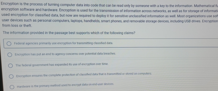 Encryption is the process of turning computer data into code that can be read only by someone with a key to the information. Mathematical fu
encryption software and hardware. Encryption is used for the transmission of information across networks, as well as for storage of informati
used encryption for classified data, but now are required to deploy it for sensitive unclassified information as well. Most organizations use sof
user devices such as personal computers, laptops, handhelds, smart phones, and removable storage devices, including USB drives. Encryption
from loss or theft.
The information provided in the passage best supports which of the following claims?
Federal agencies primarily use encryption for transmitting classified data.
Encryption has put an end to agency concerns over potential data breaches.
The federal government has expanded its use of encryption over time.
Encryption ensures the complete protection of classified data that is transmitted or stored on computers.
Hardware is the primary method used to encrypt data on end-user devices.