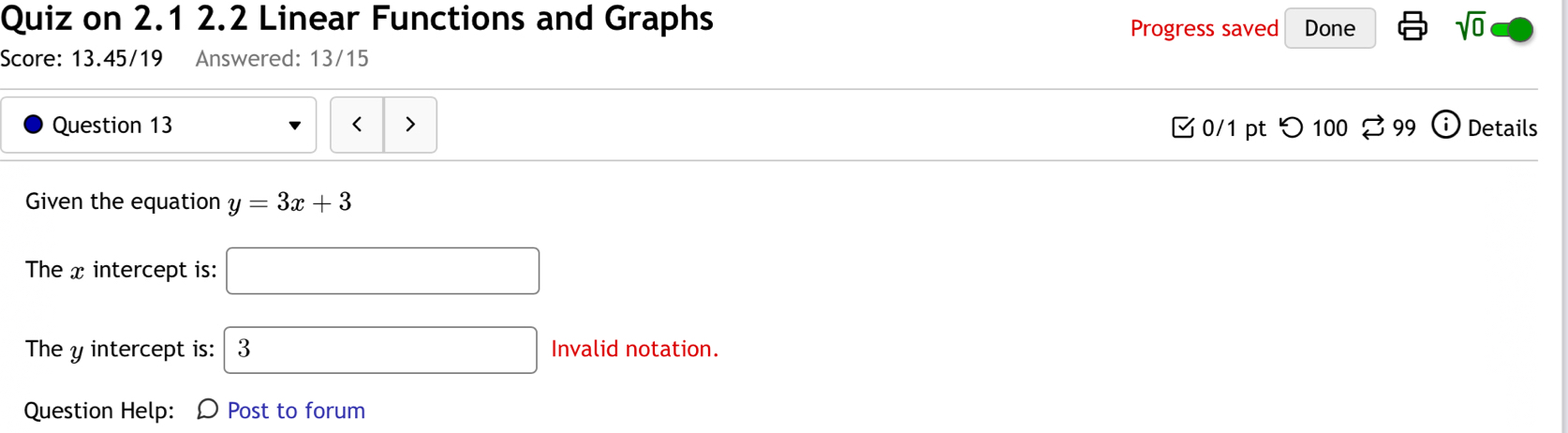 Quiz on 2.1 2.2 Linear Functions and Graphs sqrt(0) 
Progress saved Done 
Score: 13.45/19 * Answered: 13/15 
Question 13 < 0/1 pt つ 100 %99 i Details 
Given the equation y=3x+3
The x intercept is: □ 
The y intercept is: 3 Invalid notation. 
Question Help: D Post to forum