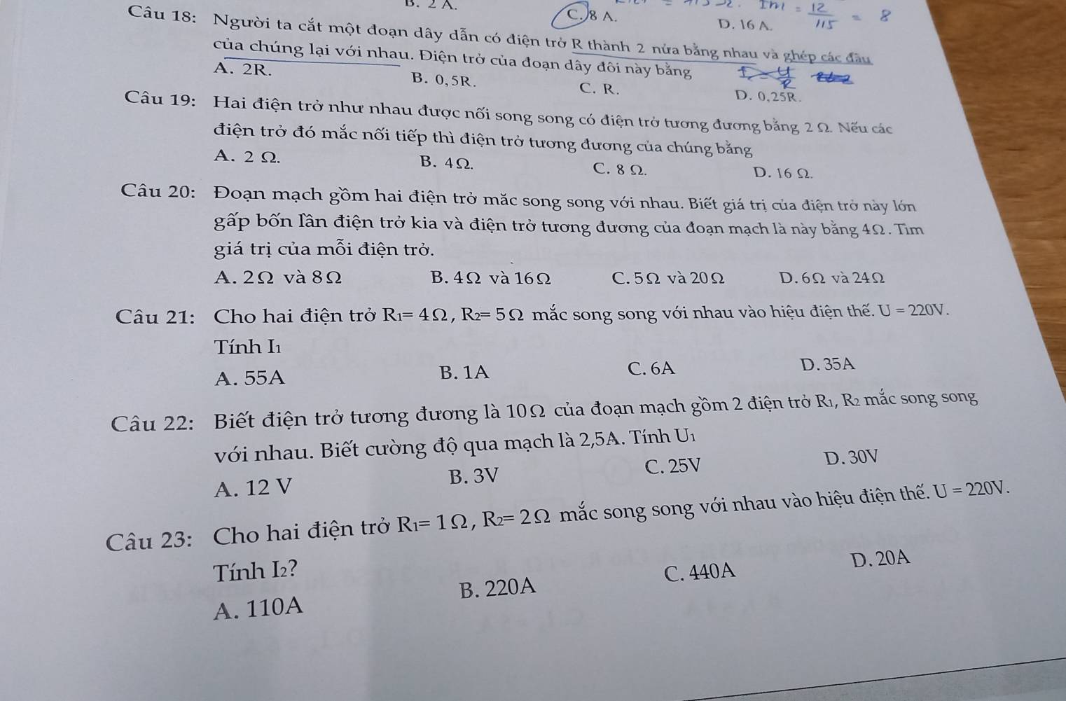 C. 8 A. D. 16 A.
Câu 18: Người ta cắt một đoạn dây dẫn có điện trở R thành 2 nửa bằng nhau và ghép các đầu
của chúng lại với nhau. Điện trở của đoạn dây đôi này bằng
A. 2R. B. 0,5R. C. R. D. 0,25R.
Câu 19: Hai điện trở như nhau được nối song song có điện trở tương đương bằng 2 Ω. Nếu các
điện trở đó mắc nối tiếp thì điện trở tương đương của chúng bằng
A. 2 Ω. B. 4Ω. C. 8 Ω. D. 16Ω.
Câu 20: Đoạn mạch gồm hai điện trở mặc song song với nhau. Biết giá trị của điện trở này lớn
gấp bốn lần điện trở kia và điện trở tương đương của đoạn mạch là này bằng 4Ω. Tìm
giá trị của mỗi điện trở.
A. 2Ω và 8Ω B. 4Ω và 16Ω C. 5Ω và 20Ω D. 6Ω và 24Ω
Câu 21: Cho hai điện trở R_1=4Omega ,R_2=5Omega mắc song song với nhau vào hiệu điện thế. U=220V.
Tính I1
A. 55A B. 1A C. 6A
D. 35A
Câu 22:  Biết điện trở tương đương là 10Ω của đoạn mạch gồm 2 điện trở Rı, R mắc song song
với nhau. Biết cường độ qua mạch là 2,5A. Tính U_1
B. 3V C. 25V D. 30V
A. 12 V
Câu 23: Cho hai điện trở R_1=1Omega ,R_2=2Omega mắc song song với nhau vào hiệu điện thế. U=220V.
Tính I₂?
C. 440A D. 20A
A. 110A B. 220A