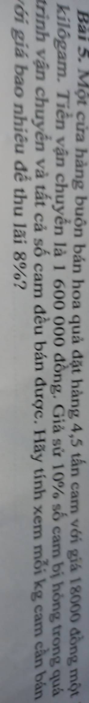 Một cửa hàng buôn bán hoa quả đặt hàng 4,5 tấn cam với giá 18000 đồng một 
kilôgam. Tiền vận chuyển là 1 600 000 đồng. Giả sử 10% số cam bị hồng trong quá 
trình vận chuyển và tất cả số cam đều bán được. Hãy tính xem mỗi kg cam cần bán 
gới giá bao nhiêu để thu lãi 8%?