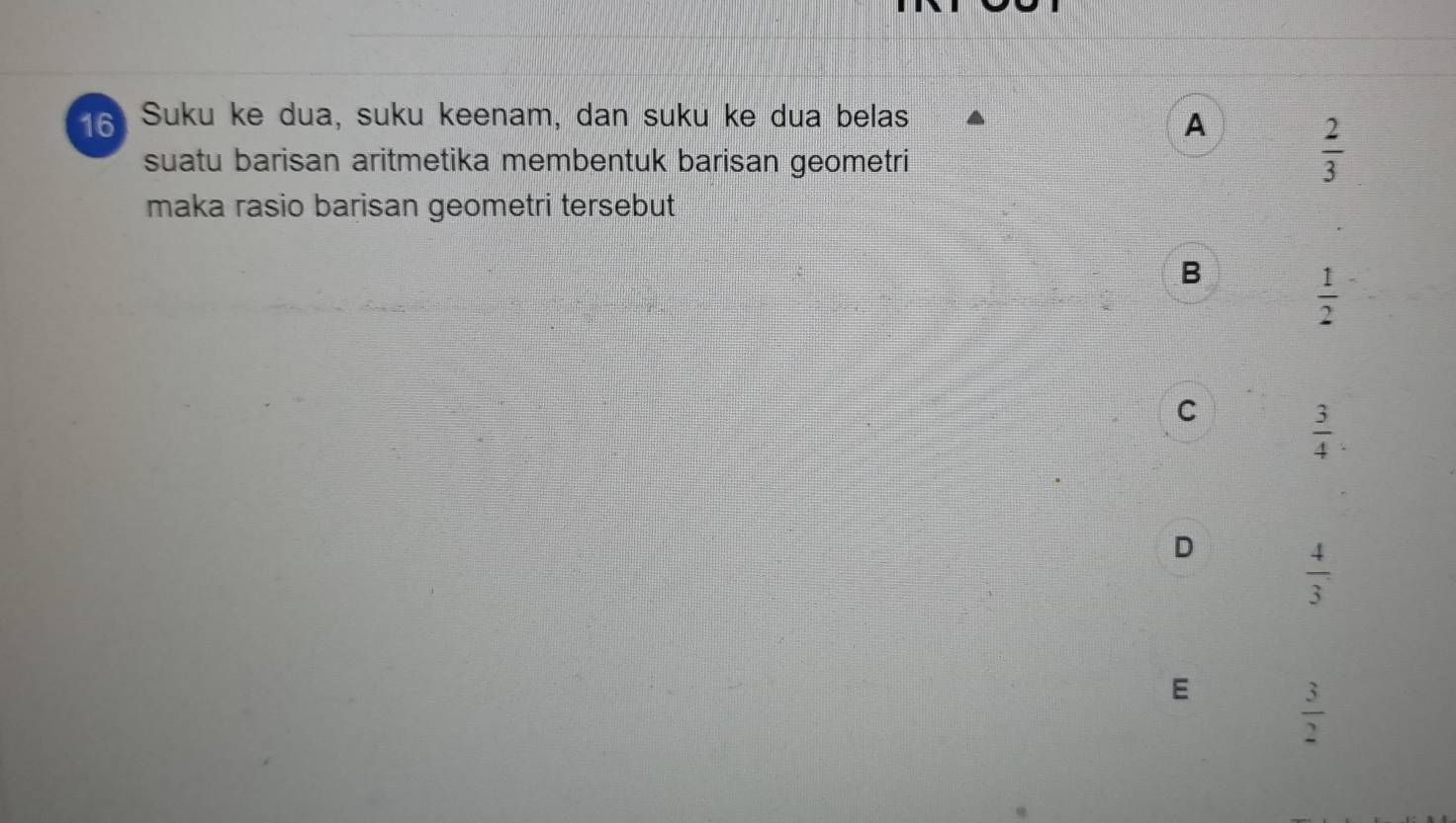 Suku ke dua, suku keenam, dan suku ke dua belas
A
suatu barisan aritmetika membentuk barisan geometri
 2/3 
maka rasio barisan geometri tersebut
B
 1/2 
C  3/4 .
D  4/3 
E  3/2 