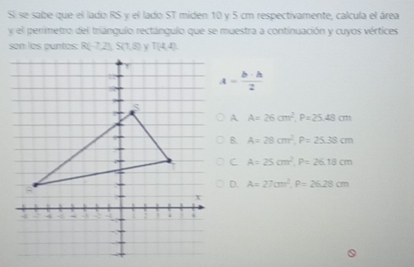 Si se sabe que el lado RS y el lado ST miden 10 y 5 cm respectivamente, calcula el área
y el perimetro del triángulo rectángulo que se muestra a continuación y cuyos vértices
son los puntos: R(-7,2), S(1,8) T(4,4).
A= b· h/2 
A A=26cm^2, P=25.48cm
B. A=28cm^2, P=25.38cm
C A=25cm^2, P=26.18cm
D. A=27cm^2, P=26.28cm