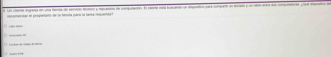 Un cliente ingresa en una tienda de servicio técnico y repuestos de computación. El cliente está buscando un dispositivo para compartir un teclado y un ratón entre dos computadoras. ¿Qué dispositivo de 
recomendar el propietario de la tienda para la tarea requerida? 
Lápiz óptico 
Auriculares AR 
Escáner de código de barras 
Switch KVM