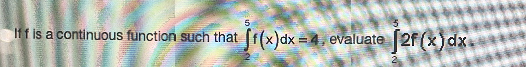 If f is a continuous function such that ∈tlimits _2^5f(x)dx=4 , evaluate ∈tlimits _2^52f(x)dx.