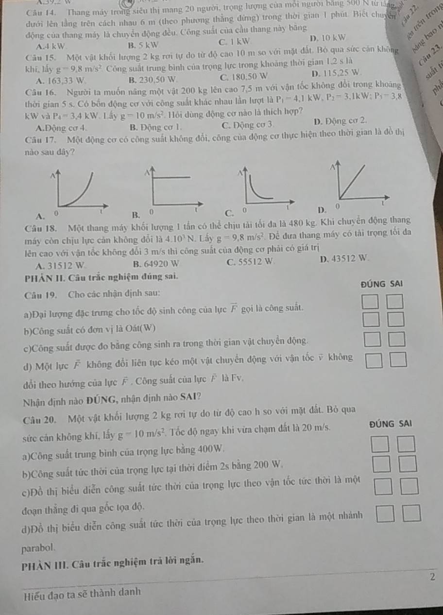 đườn lên tàng trên cách nun ếr n (thêo , nương thắng đựng) trong thờ gian ' phát 'iết chin ge
động của thang máy là chuyển động đều. Công suất của cầu thang này băng
*n trên tron
A.4 kW B. 5 kW C. 1 kW
D. 10kW
Câu 15. Một vật khối lượng 2 kg rơi tự do từ độ cao 10 m so với mặt đất. Bỏ qua sức cản không áng bao 
khí. 1hat d=9.g=9.8m/s^2 Công suất trung bình của trọng lực trong khoảng thời gian 1.2sli
3
A. 163 33 W B. 230,50 W C. 180.50 W D. 115,25 W
suất t
Câu 16. Người ta muốn nâng một vật 200 kg lên cao 7,5 m với vận tốc không đổi trong khoảng
thời gian 5 s. Có bốn động cơ với công suất khác nhau lần lượt là P_1=4.1kW,P_2=3.1kW;P_1=3.8
k W và P_4=3,4kW Lấy g=10m/s^2 Hồi dùng động cơ nào là thích hợp?
A.Động cơ 4. B. Động cơ 1. C. Động cơ 3. D. Động cơ 2.
Câu 17. Một động cơ có công suất không đổi, công của động cơ thực hiện theo thời gian là đồ thị
nào sau dây?
N
AB. 0 D. 0
Câu 18. Một thang máy khối lượng 1 tần có thể chịu tải tối đa là 480 kg. Khi chuyển động thang
máy còn chịu lực cản không đổi là 4.10^3N.. Lấy g=9,8m/s^2 Để đưa thang máy có tải trọng tối đa
lên cao với vận tổc không đổi 3 m/s thì công suất của động cơ phải có giá trị
A. 31512 W B. 64920 W C. 55512 W D. 43512 W.
PHẢN II. Câu trắc nghiệm đúng sai.
Câu 19. Cho các nhận dịnh sau: ĐÚNG SAI
a)Đại lượng đặc trưng cho tốc độ sinh công của lực vector F gọi là công suất.
b)Công suất có đơn vị là Oát(W)
c)Công suất được đo bằng công sinh ra trong thời gian vật chuyển động.
d) Một lực  không đổi liên tục kéo một vật chuyển động với vận tốc ỹ không
dổi theo hướng của lực F . Công suất của lực F là Fv,
Nhận định nào ĐÚNG, nhận định nào SAI?
Câu 20. Một vật khối lượng 2 kg rợi tự do từ độ cao h so với mặt đất. Bỏ qua
sức cán không khí, lấy g=10m/s^2 Tốc độ ngay khi vừa chạm đất là 20 m/s. ĐÚNG SAI
a)Công suất trung bình của trọng lực bằng 400W.
b)Công suất tức thời của trọng lực tại thời điểm 2s bằng 200 W.
c)Đồ thị biểu diễn công suất tức thời của trọng lực theo vận tốc tức thời là một
đoạn thắng đi qua gốc tọa độ.
d)Đồ thị biểu diễn công suất tức thời của trọng lực theo thời gian là một nhành
parabol.
PHÀN III. Câu trắc nghiệm trả lới ngắn.
2
Hiểu đạo ta sẽ thành danh