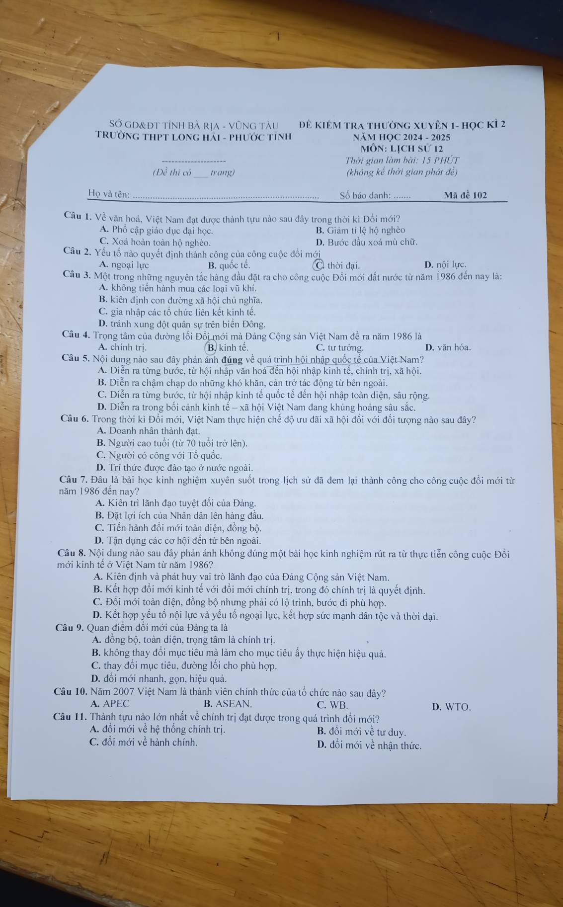 Sở GD&ĐT TỉNH Bà RịA - VũNG TàU Để Kiêm tra thường xuyên 1- học kì 2
TRƯỜNG THPT LONG HảI - PHƯỚC TỉNH NăM HOC 2024 - 2025
Môn: Lịch sử 12
_
Thời gian làm bài: 15 PHÚT
(Đề thi có trang) (không kể thời gian phát đề)
Họ và tên: Số báo danh: ..... Mã đề 102
Câu 1. Về văn hoá, Việt Nam đạt được thành tựu nào sau dây trong thời kì Đổi mới?
A. Phổ cập giáo dục đại học. B. Giảm tỉ lệ hộ nghèo
C. Xoá hoàn toàn hộ nghèo. D. Bước đầu xoá mù chữ.
Câu 2. Yếu tố nào quyết định thành công của công cuộc đổi mới
A. ngoại lực B. quốc tế. C thời đại. D. nội lực.
Câu 3. Một trong những nguyên tắc hàng đầu đặt ra cho công cuộc Đổi mới đất nước từ năm 1986 đến nay là:
A. không tiến hành mua các loại vũ khí.
B. kiên định con đường xã hội chủ nghĩa.
C. gia nhập các tổ chức liên kết kinh tế.
D. tránh xung đột quân sự trên biển Đông.
Câu 4. Trọng tâm của đường lối Đổi mới mà Đảng Cộng sản Việt Nam đề ra năm 1986 là
A. chính trị. B. kinh tế. C. tư tưởng. D. văn hóa.
Câu 5. Nội dung nào sau đây phản ảnh đúng về quá trình hội nhập quốc tế của Việt Nam?
A. Diễn ra từng bước, từ hội nhập văn hoá đến hội nhập kinh tế, chính trị, xã hội.
B. Diễn ra chậm chạp do những khó khăn, cản trở tác động từ bên ngoài.
C. Diễn ra từng bước, từ hội nhập kinh tế quốc tế đến hội nhập toàn diện, sâu rộng.
D. Diễn ra trong bối cảnh kinh tế - xã hội Việt Nam đang khủng hoảng sâu sắc.
Câu 6. Trong thời kì Đổi mới, Việt Nam thực hiện chế độ ưu đãi xã hội đối với đối tượng nào sau đây?
A. Doanh nhân thành đạt.
B. Người cao tuổi (từ 70 tuổi trở lên).
C. Người có công với Tổ quốc.
D. Trí thức được đào tạo ở nước ngoài.
Câu 7. Đâu là bài học kinh nghiệm xuyên suốt trong lịch sử đã đem lại thành công cho công cuộc đổi mới từ
năm 1986 đến nay?
A. Kiên trì lãnh đạo tuyệt đổi của Đảng.
B. Đặt lợi ích của Nhân dân lên hàng đầu.
C. Tiến hành đồi mới toàn diện, đồng bộ.
D. Tận dụng các cơ hội đến từ bên ngoài.
Câu 8. Nội dung nào sau đây phản ánh không đúng một bài học kinh nghiệm rút ra từ thực tiễn công cuộc Đồi
mới kinh tế ở Việt Nam từ năm 1986?
A. Kiên định và phát huy vai trò lãnh đạo của Đảng Cộng sản Việt Nam.
B. Kết hợp đồi mới kinh tế với đồi mới chính trị, trong đó chính trị là quyết định.
C. Đổi mới toàn diện, đồng bộ nhưng phải có lộ trình, bước đi phù hợp.
D. Kết hợp yếu tố nội lực và yếu tố ngoại lực, kết hợp sức mạnh dân tộc và thời đại.
Câu 9. Quan điểm đồi mới của Đảng ta là
A. đồng bộ, toàn diện, trọng tâm là chính trị.
B. không thay đổi mục tiêu mà làm cho mục tiêu ấy thực hiện hiệu quả.
C. thay đổi mục tiêu, đường lối cho phù hợp.
D. đồi mới nhanh, gọn, hiệu quả.
Câu 10. Năm 2007 Việt Nam là thành viên chính thức của tổ chức nào sau đây?
A. APEC B. ASEAN. C. WB. D. WTO.
Câu 11. Thành tựu nào lớn nhất về chính trị đạt được trong quá trình đổi mới?
A. đổi mới về hệ thống chính trị. B. đồi mới về tư duy.
C. đổi mới về hành chính. D. đổi mới về nhận thức.