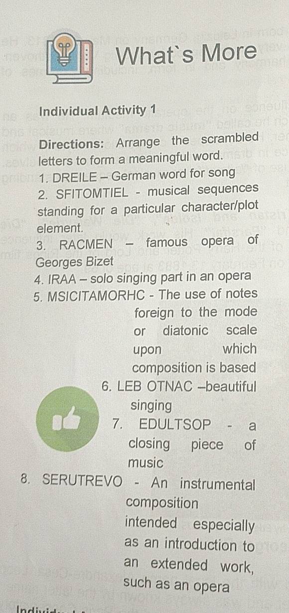 What`s More 
Individual Activity 1 
Directions: Arrange the scrambled 
letters to form a meaningful word. 
1. DREILE - German word for song 
2. SFITOMTIEL - musical sequences 
standing for a particular character/plot 
element. 
3. RACMEN - famous opera of 
Georges Bizet 
4. IRAA - solo singing part in an opera 
5. MSICITAMORHC - The use of notes 
foreign to the mode 
or diatonic scale 
upon which 
composition is based 
6. LEB OTNAC -beautiful 
singing 
7. EDULTSOP - a 
closing piece of 
music 
8. SERUTREVO - An instrumental 
composition 
intended especially 
as an introduction to 
an extended work, 
such as an opera