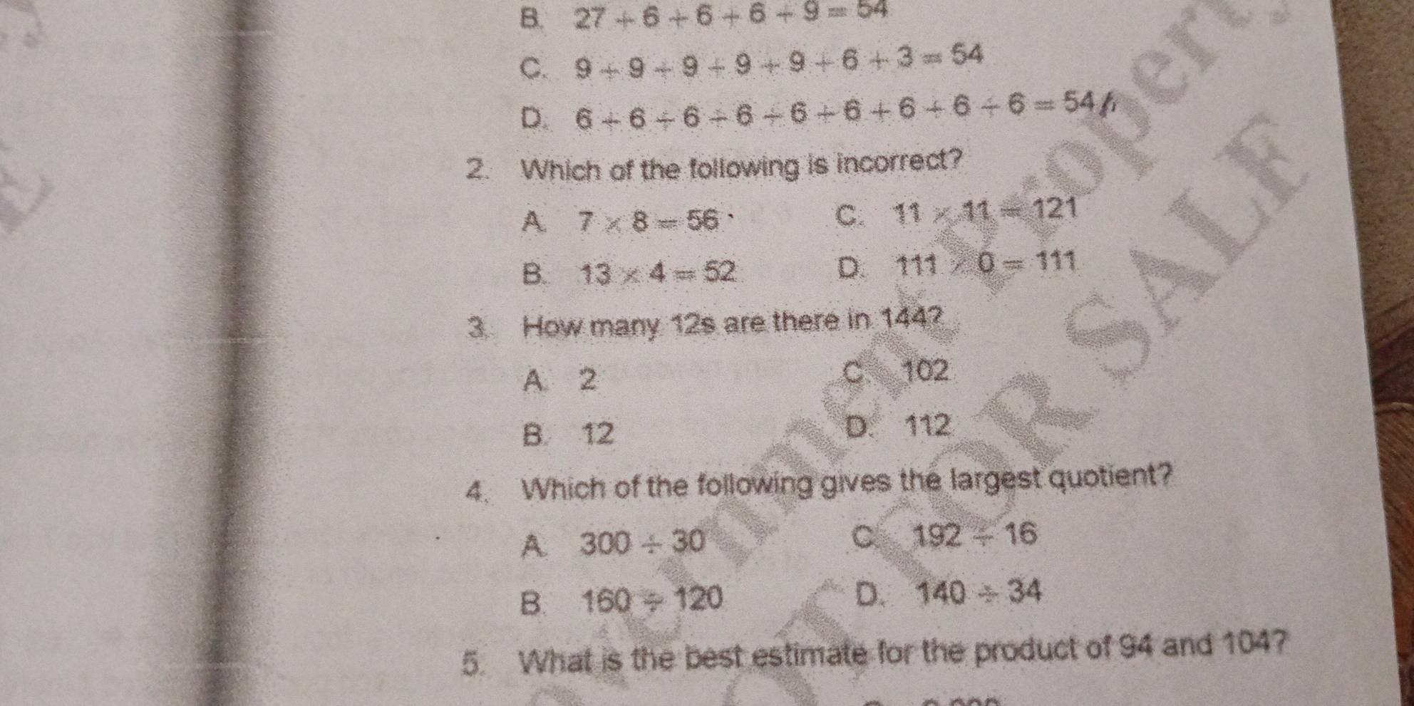 B. 27+6+6+6+9=54
C. 9+9+9+9+9+6+3=54
D. 6+6+6+6+6+6+6+6=54/7
2. Which of the following is incorrect?
A. 7* 8=56 C. 11* 11=121
B. 13* 4=52 D. 111* 0=111
3. How many 12s are there in 144?
A. 2 C. 102
B. 12 D. 112
4. Which of the following gives the largest quotient?
A. 300/ 30
C 192/ 16
B. 160/ 120 D. 140/ 34
5. What is the best estimate for the product of 94 and 104?