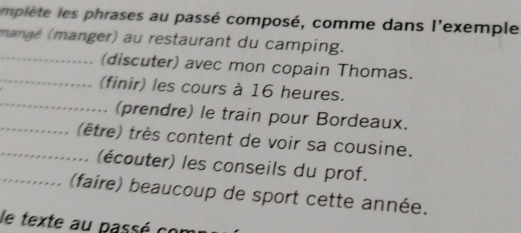 mplète les phrases au passé composé, comme dans l'exemple 
(mané (manger) au restaurant du camping. 
_(discuter) avec mon copain Thomas. 
_ 
_(finir) les cours à 16 heures. 
(prendre) le train pour Bordeaux. 
_(être) très content de voir sa cousine. 
(écouter) les conseils du prof. 
_(faire) beaucoup de sport cette année. 
le texte au passé co