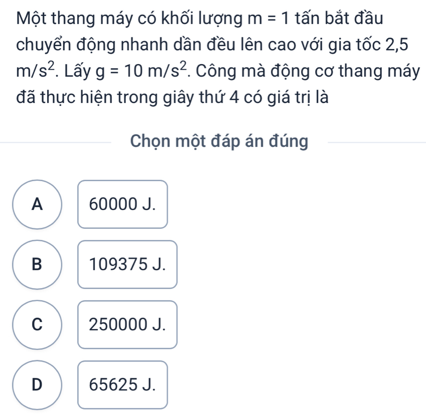 Một thang máy có khối lượng m=1 tấn bắt đầu
chuyển động nhanh dần đều lên cao với gia tốc 2,5
m/s^2. Lấy g=10m/s^2 *. Công mà động cơ thang máy
đã thực hiện trong giây thứ 4 có giá trị là
Chọn một đáp án đúng
A 60000 J.
B 109375 J.
C 250000 J.
D 65625 J.