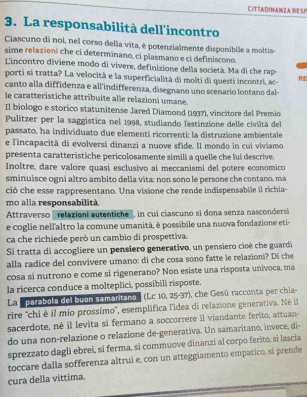 CITTADINANZA RESP
3. La responsabilità dell'incontro
Ciascuno di noi, nel corso della vita, è potenzialmente disponibile a moltis-
sime relazioni che ci determinano, ci plasmano e ci definiscono.
L'incontro diviene modo di vivere, definizione della società. Ma di che rap-
porti si tratta? La velocità e la superficialità di molti di questi incontri, ac- RE
canto alla diffidenza e all’indifferenza, disegnano uno scenario lontano dal-
le caratteristiche attribuite alle relazioni umane.
Il biologo e storico statunitense Jared Diamond (1937), vincitore del Premio
Pulitzer per la saggistica nel 1998, studiando lestinzione delle civiltà del
passato, ha individuato due elementi ricorrenti: la distruzione ambientale
e l'incapacità di evolversi dinanzi a nuove sfide. Il mondo in cui viviamo
presenta caratteristiche pericolosamente simili a quelle che lui descrive.
Inoltre, dare valore quasi esclusivo ai meccanismi del potere economico
sminuisce ogni altro ambito della vita: non sono le persone che contano, ma
ciò che esse rappresentano. Una visione che rende indispensabile il richia-
mo alla responsabilità.
Attraverso  relazioni autentiche, in cui ciascuno si dona senza nascondersi
e coglie nellaltro la comune umanità, è possibile una nuova fondazione eti-
ca che richiede però un cambio di prospettiva.
Si tratta di accogliere un pensiero generativo, un pensiero cioè che guardi
alla radice del convivere umano: di che cosa sono fatte le relazioni? Di che
cosa si nutrono e come si rigenerano? Non esiste una risposta univoca, ma
la ricerca conduce a molteplici, possibili risposte.
La 'parabola del buon samaritano (Lc 10, 25-37), che Gesù racconta per chia-
rire 'chi è il mio prossimo'', esemplifica l’idea di relazione generativa. Né il
sacerdote, né il levita si fermano a soccorrere il viandante ferito, attuan-
do una non-relazione o relazione de-generativa. Un samaritano, invece, di-
sprezzato dagli ebrei, si ferma, si commuove dinanzi al corpo ferito, si lascia
toccare dalla sofferenza altrui e, con un atteggiamento empatico, si prende
cura della vittima.