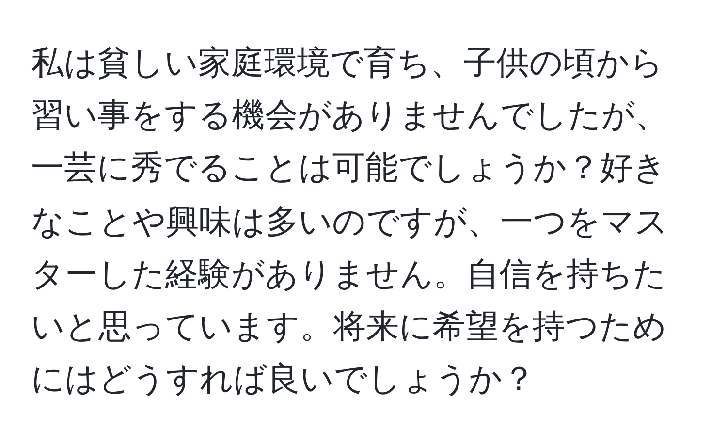 私は貧しい家庭環境で育ち、子供の頃から習い事をする機会がありませんでしたが、一芸に秀でることは可能でしょうか？好きなことや興味は多いのですが、一つをマスターした経験がありません。自信を持ちたいと思っています。将来に希望を持つためにはどうすれば良いでしょうか？