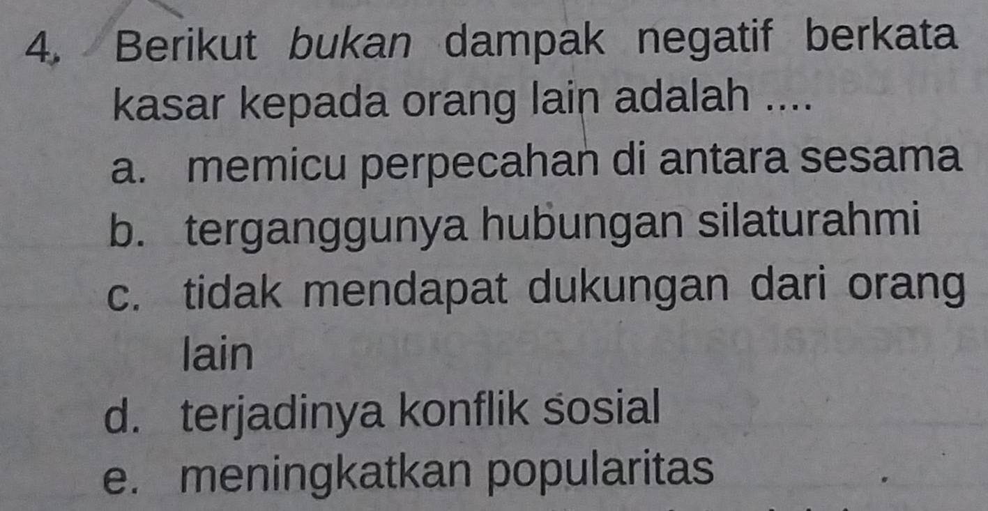 Berikut bukan dampak negatif berkata
kasar kepada orang lain adalah ....
a. memicu perpecahan di antara sesama
b. terganggunya hubungan silaturahmi
c. tidak mendapat dukungan dari orang
lain
d. terjadinya konflik sosial
e. meningkatkan popularitas