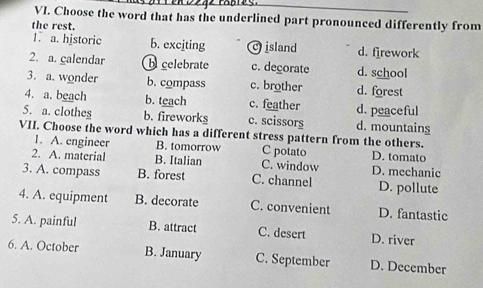 Choose the word that has the underlined part pronounced differently from
the rest.
1. a. historic b. exciting c island
d. firework
2. a. calendar b celebrate c. decorate d. school
3. a. wonder b. compass c. brother d. forest
4. a. beach b. teach c. feather d. peaceful
5. a. clothes b. fireworks c. scissors d. mountains
VII. Choose the word which has a different stress pattern from the others.
1. A. engineer B. tomorrow C potato D. tomato
2. A. material B. Italian C. window D. mechanic
3. A. compass B. forest C. channel
D. pollute
4. A. equipment B. decorate C. convenient D. fantastic
5. A. painful B. attract C. desert D. river
6. A. October B. January C. September D. December