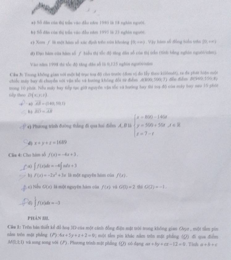 Số dân của thị trấn vào đầu năm 1980 là 18 nghìn người.
b) Số dân của thị trấn vào đầu năm 1995 là 23 nghân người.
e) Xem / là một hàm số xác định trên nứa khoảng (0,+∈fty ) Vậy hàm số động biển tên [0,+∈fty )
đ) Đạo hàm của hàm số ự biểu thị tốc độ tăng dân số của thị trấn (tính bằng nghân ngutn/năm).
Vào năm 1998 thì tốc độ tăng dân số là 0,125 nghin ngườn/năm
Cầu 3: Trong không gian với một hệ trục toa độ cho trước (đơn vị đo lấy theo kilômét), ra đa phát hiện một
chiếc máy bay di chuyển với vận tốc và hướng không đội từ điểm A(800,500,7) đến điềm B(940,550,8)
trong 10 phút. Nều máy bay tiếp tục giữ nguyên vận tốc và hướng bay thì toạ độ của máy bay sau 10 phíc
tidp theo D(x;y;z).
a) overline AB=(140;50;1)
b) overline BD=overline AB
c) Phương trình đường thắng đi qua hai điểm A, B là beginarrayl x=800-140t y=500+50t,t∈ R z=7-tendarray.
d) x+y+z=1689
Câu 4: Cho hàm số f(x)=-4x+3,
a) ∈t f(x)dx=-4∈t xdx+3
b) F(x)=-2x^2+3x lå mo 1nguyên hàm của f(x).
c) Nếu G(x) là một nguyên hàm của f(x) và G(1)=2 thì G(2)=-1,
d) ∈tlimits _1^2f(x)dx=-3
PHÀN III.
Câu 1: Trên bản thiết kế đồ hoạ 3D của một cánh đồng điện mặt trời trong không gian Ozyz , một tâm pin
nằm trên mặt phẳng (P):6x+5y+z+2=0; một tấm pin khác nằm trên mặt phẳng (Q) đi qua điểm
M(1;1;1) và song song với (P). Phương trình mặt phẳng (Q) có đạng ax+by+cz-12=0. Tính a+b+c