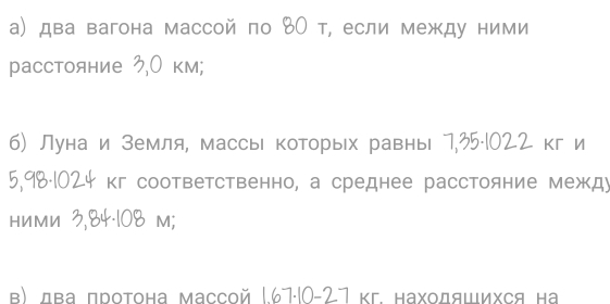 а) два вагона массой πо 8О т, если между ними 
расстояние 3,0 км; 
б) Луна и Земля, массь которьх равнь 7,35·1022 κг и
5,98·1024 кг соответственно, а среднее расстояние между 
ними 3,84.108 м; 
Β) два πротона массой 1.67·10-27 κг. нахοдяШихся на