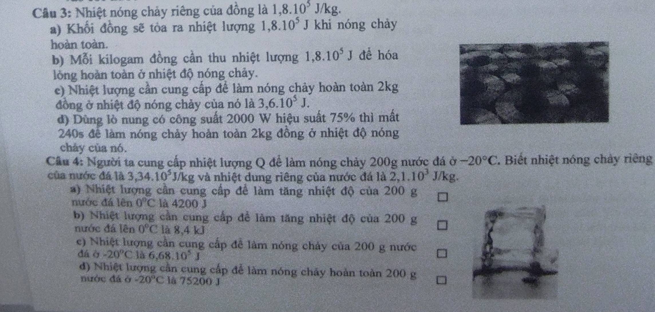 Cầu 3: Nhiệt nóng chảy riêng của đồng là 1, 8.10^5J/kg. 
a) Khối đồng sẽ tòa ra nhiệt lượng 1,8.10^5 J khi nóng chảy 
hoàn toàn. 
b) Mỗi kilogam đồng cần thu nhiệt lượng 1,8.10^5J để hóa 
lòng hoàn toàn ở nhiệt độ nóng chảy. 
c) Nhiệt lượng cần cung cấp để làm nóng chảy hoàn toàn 2kg
đồng ở nhiệt độ nóng chảy của nó là 3, 6.10^5J. 
đ) Dùng lò nung có công suất 2000 W hiệu suất 75% thì mất
240s để làm nóng chảy hoàn toàn 2kg đồng ở nhiệt độ nóng 
chảy của nó. 
Câu 4: Người ta cung cấp nhiệt lượng Q để làm nóng chảy 200g nước đá ở -20°C. Biết nhiệt nóng chảy riêng 
của nước đá là 3, 34.10^5 J/kg và nhiệt dung riêng của nước đá là 2, 1.10^3 J/kg. 
) Nhiệt lượng cần cung cấp để làm tăng nhiệt độ của 200 g
nước đá lên 0°C là 4200 J
b) Nhiệt lượng cần cung cấp để làm tăng nhiệt độ của 200 g
nước đá lên 0°C là 8,4 kJ
c) Nhiệt lượng cần cung cấp để làm nóng chảy của 200 g nước 
dá ò -20°C là 6,68.10^5J
d) Nhiệt lượng cần cung cấp để làm nóng chấy hoàn toàn 200 g
nước đá ở -20°C là 75200 J