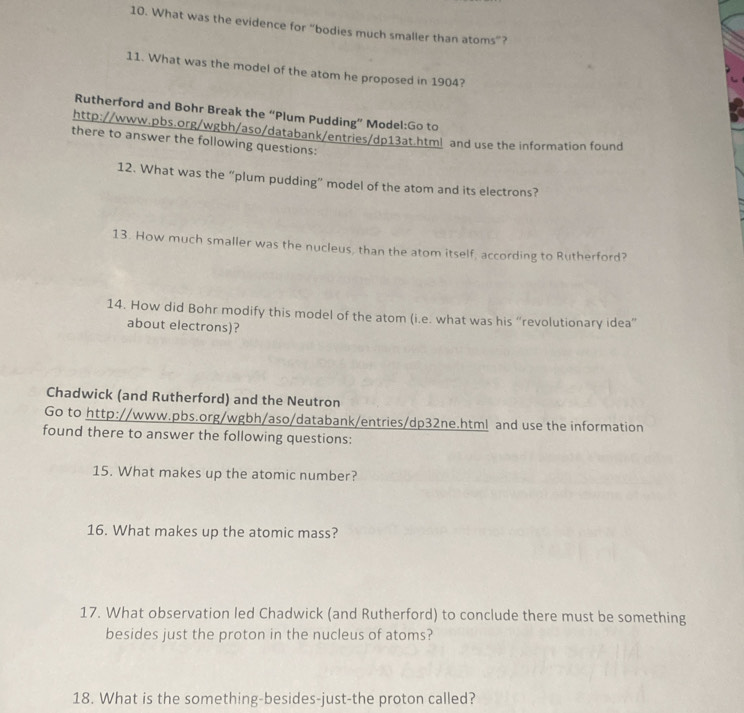 What was the evidence for “bodies much smaller than atoms”? 
11. What was the model of the atom he proposed in 1904? 
Rutherford and Bohr Break the “Plum Pudding” Model:Go to 
http://www.pbs.org/wgbh/aso/databank/entries/dp13at.html and use the information found 
there to answer the following questions: 
12. What was the “plum pudding” model of the atom and its electrons? 
13. How much smaller was the nucleus, than the atom itself, according to Rutherford? 
14. How did Bohr modify this model of the atom (i.e. what was his “revolutionary idea” 
about electrons)? 
Chadwick (and Rutherford) and the Neutron 
Go to http://www.pbs.org/wgbh/aso/databank/entries/dp32ne.html and use the information 
found there to answer the following questions: 
15. What makes up the atomic number? 
16. What makes up the atomic mass? 
17. What observation led Chadwick (and Rutherford) to conclude there must be something 
besides just the proton in the nucleus of atoms? 
18. What is the something-besides-just-the proton called?