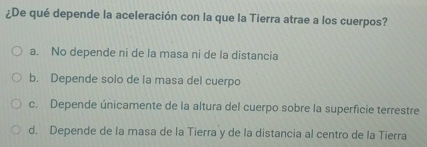 ¿De qué depende la aceleración con la que la Tierra atrae a los cuerpos?
a. No depende ni de la masa ni de la distancia
b. Depende solo de la masa del cuerpo
c. Depende únicamente de la altura del cuerpo sobre la superficie terrestre
d. Depende de la masa de la Tierra y de la distancia al centro de la Tierra