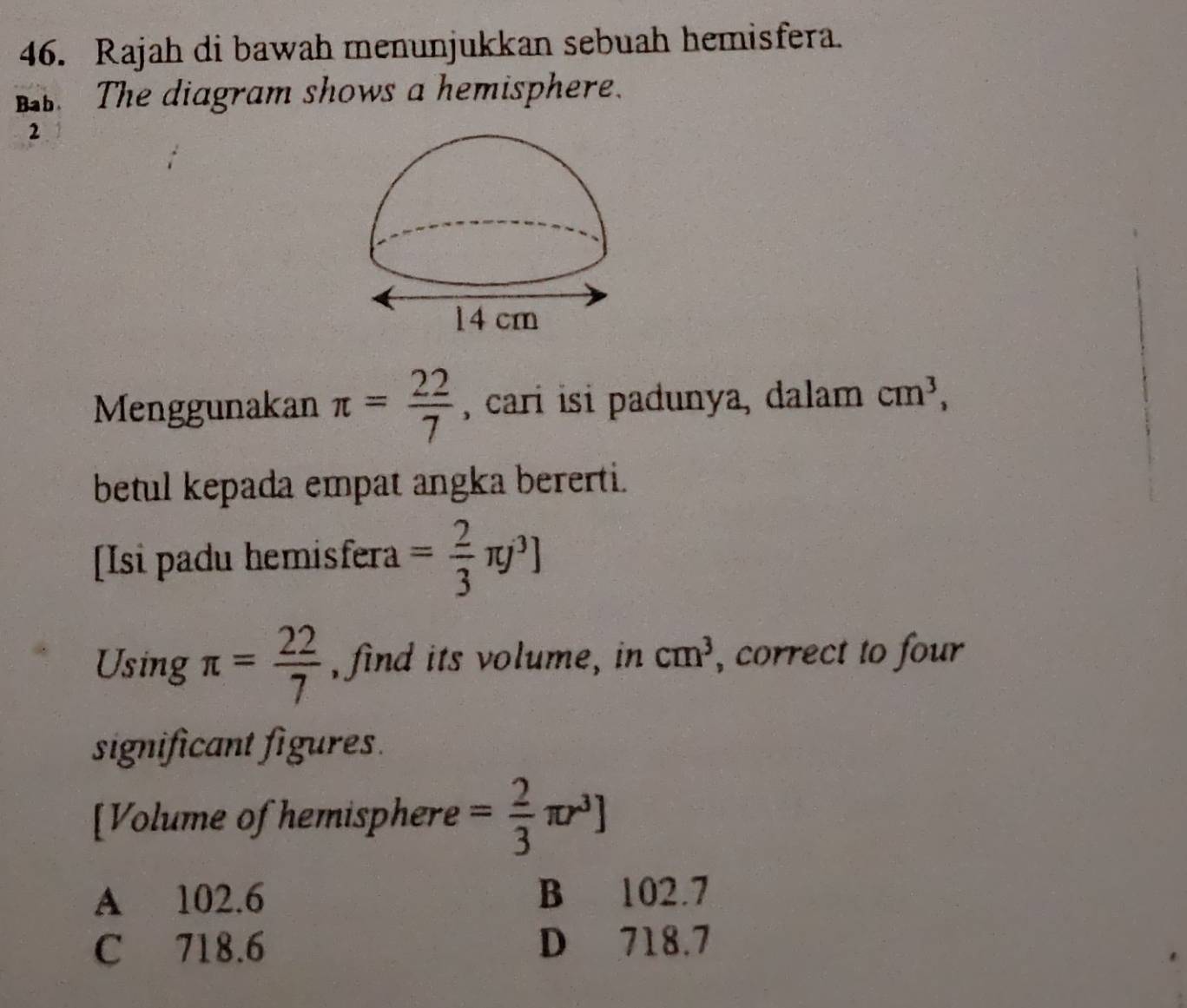 Rajah di bawah menunjukkan sebuah hemisfera.
. The diagram shows a hemisphere.
2
Menggunakan π = 22/7  , cari isi padunya, dalam cm^3, 
betul kepada empat angka bererti.
[Isi padu hemisfera = 2/3 π j^3]
Using π = 22/7  , find its volume, in cm^3 , correct to four
significant figures.
[Volume of hemisphere = 2/3 π r^3]
A 102.6 B 102.7
C 718.6 D 718.7