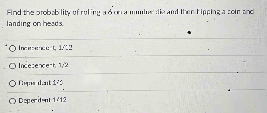 Find the probability of rolling a 6 on a number die and then flipping a coin and
landing on heads.
Independent, 1/12
Independent, 1/2
Dependent 1/6
Dependent 1/12