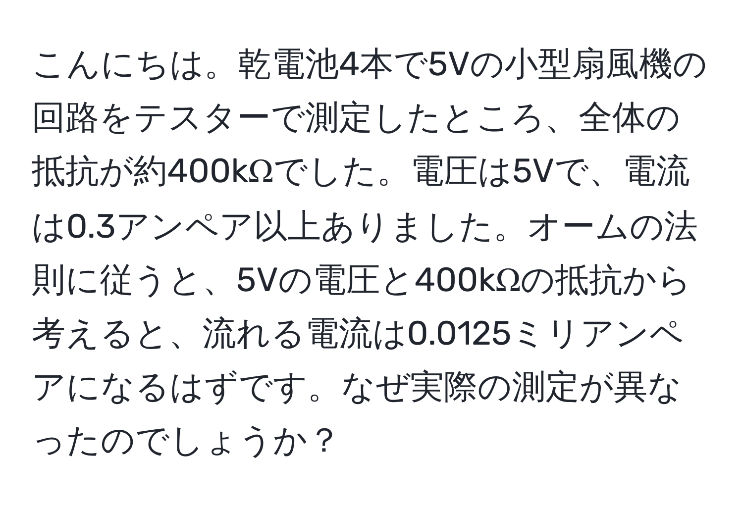 こんにちは。乾電池4本で5Vの小型扇風機の回路をテスターで測定したところ、全体の抵抗が約400kΩでした。電圧は5Vで、電流は0.3アンペア以上ありました。オームの法則に従うと、5Vの電圧と400kΩの抵抗から考えると、流れる電流は0.0125ミリアンペアになるはずです。なぜ実際の測定が異なったのでしょうか？