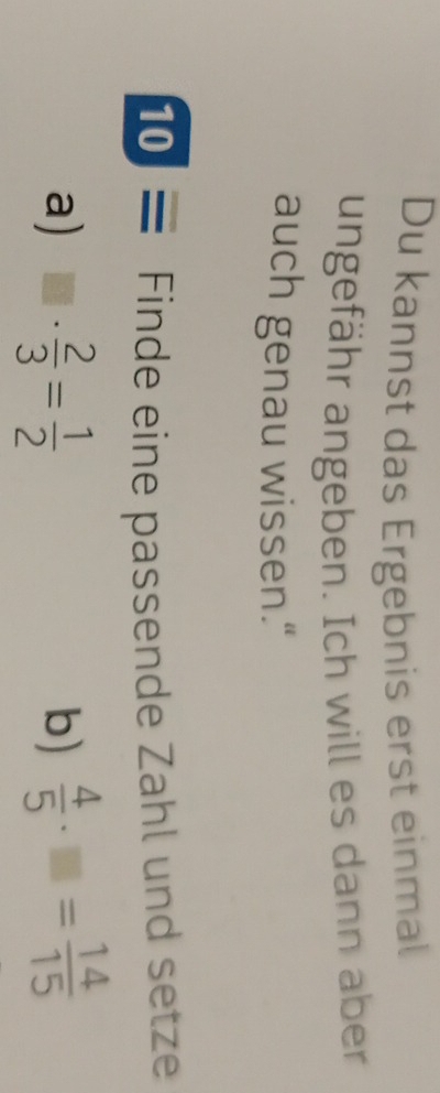 Du kannst das Ergebnis erst einmal 
ungefähr angeben. Ich will es dann aber 
auch genau wissen." 
10 ≡ Finde eine passende Zahl und setze 
a) □ ·  2/3 = 1/2   4/5 · □ = 14/15 
b)