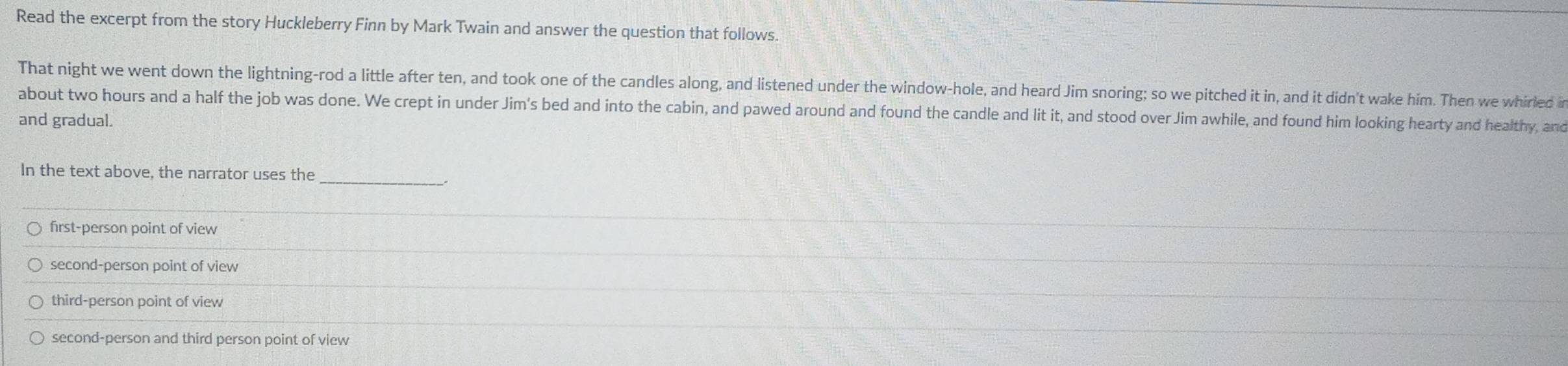 Read the excerpt from the story Huckleberry Finn by Mark Twain and answer the question that follows.
That night we went down the lightning-rod a little after ten, and took one of the candles along, and listened under the window-hole, and heard Jim snoring; so we pitched it in, and it didn't wake him. Then we whirled in
about two hours and a half the job was done. We crept in under Jim's bed and into the cabin, and pawed around and found the candle and lit it, and stood over Jim awhile, and found him looking hearty and healthy, and
and gradual.
In the text above, the narrator uses the
first-person point of view
second-person point of view
third-person point of view
second-person and third person point of view