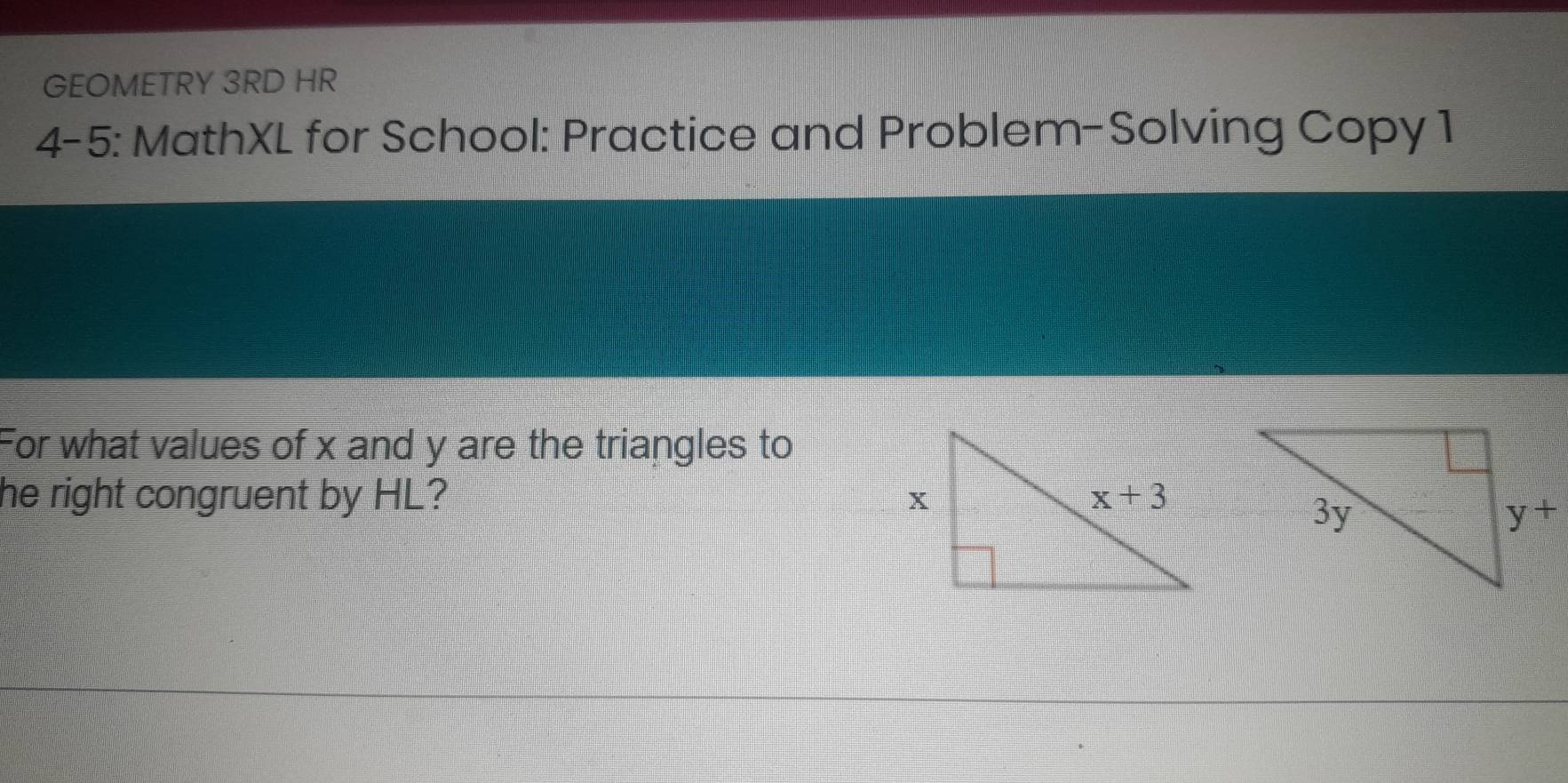 GEOMETRY 3RD HR
4-5: MathXL for School: Practice and Problem-Solving Copy 1
For what values of x and y are the triangles to
he right congruent by HL?