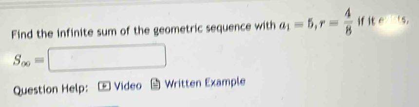 Find the infinite sum of the geometric sequence with a_1=5, r= 4/8  if it eparallel 1s
S_∈fty =□
Question Help: Video Written Example