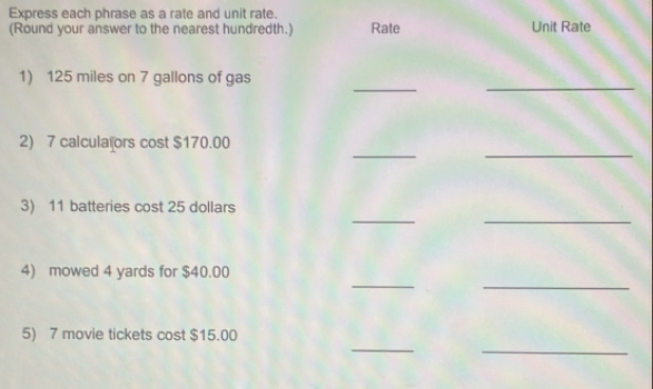 Express each phrase as a rate and unit rate. 
(Round your answer to the nearest hundredth.) Rate Unit Rate 
_ 
_ 
1) 125 miles on 7 gallons of gas 
_ 
_ 
2) 7 calculaïors cost $170.00
_ 
_ 
3) 11 batteries cost 25 dollars
_ 
_ 
4) mowed 4 yards for $40.00
_ 
_ 
5) 7 movie tickets cost $15.00