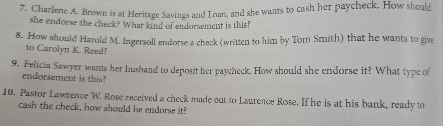 Charlene A. Brown is at Heritage Savings and Loan, and she wants to cash her paycheck. How should 
she endorse the check? What kind of endorsement is this? 
8. How should Harold M. Ingersoll endorse a check (written to him by Tom Smith) that he wants to give 
to Carolyn K. Reed? 
9. Felicia Sawyer wants her husband to deposit her paycheck. How should she endorse it? What type of 
endorsement is this? 
10. Pastor Lawrence W. Rose received a check made out to Laurence Rose. If he is at his bank, ready to 
cash the check, how should he endorse it?