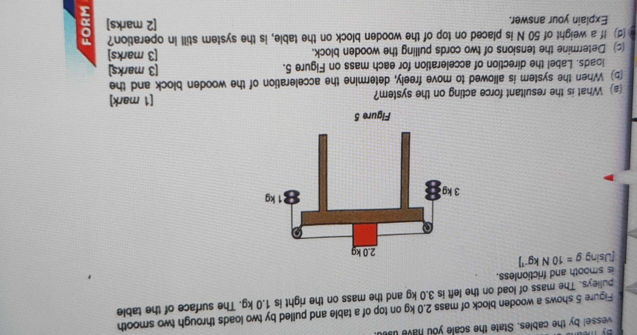 vessel by the cables. State the scale you have use 
Figure 5 shows a wooden block of mass 2.0 kg on top of a table and pulled by two loads through two smooth 
pulleys. The mass of load on the left is 3.0 kg and the mass on the right is 1.0 kg. The surface of the table 
is smooth and frictionless. 
[Using g=10Nkg^(-1)]
(a) What is the resultant force acting on the system? 
[1 mark] 
(5) When the system is allowed to move freely, determine the acceleration of the wooden block and the 
loads. Label the direction of acceleration for each mass on Figure 5. [3 marks] 
(c) Determine the tensions of two cords pulling the wooden block. 
[3 marks] 
(d) If a weight of 50 N is placed on top of the wooden block on the table, is the system still in operation? 
Explain your answer. 
[2 marks] D