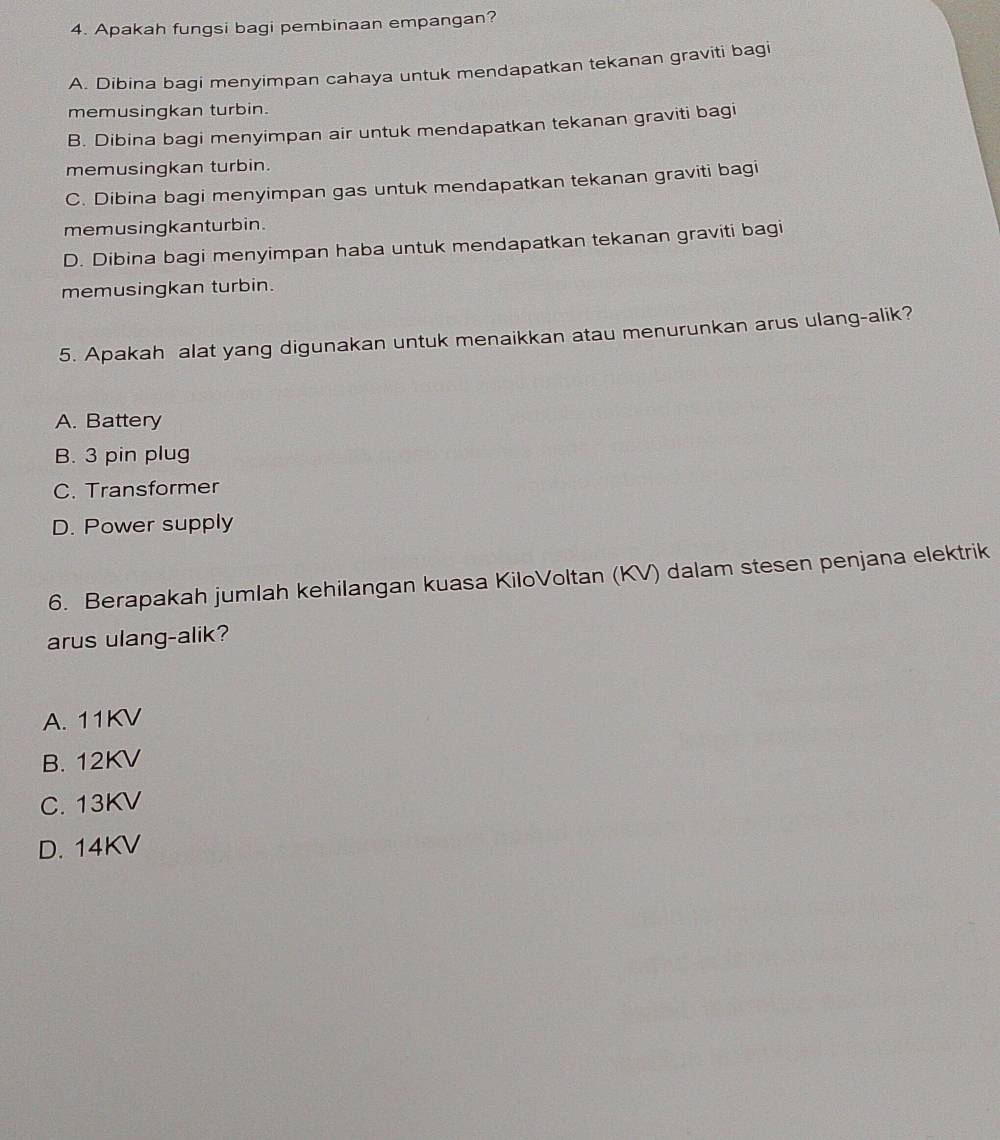 Apakah fungsi bagi pembinaan empangan?
A. Dibina bagi menyimpan cahaya untuk mendapatkan tekanan graviti bagi
memusingkan turbin.
B. Dibina bagi menyimpan air untuk mendapatkan tekanan graviti bagi
memusingkan turbin.
C. Dibina bagi menyimpan gas untuk mendapatkan tekanan graviti bagi
memusingkanturbin.
D. Dibina bagi menyimpan haba untuk mendapatkan tekanan graviti bagi
memusingkan turbin.
5. Apakah alat yang digunakan untuk menaikkan atau menurunkan arus ulang-alik?
A. Battery
B. 3 pin plug
C. Transformer
D. Power supply
6. Berapakah jumlah kehilangan kuasa KiloVoltan (KV) dalam stesen penjana elektrik
arus ulang-alik?
A. 11KV
B. 12KV
C. 13KV
D. 14KV