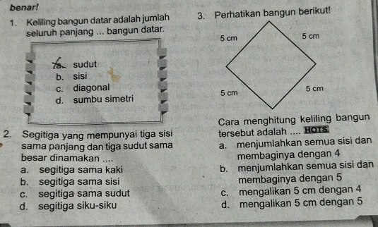 benar!
1. Keliling bangun datar adalah jumlah 3. Perhatikan bangun berikut!
seluruh panjang ... bangun datar.
7a sudut
b. sisi
c. diagonal
d. sumbu simetri 
Cara menghitung keliling bangun
2. Segitiga yang mempunyai tiga sisi tersebut adalah .... HOTS
sama panjang dan tiga sudut sama a. menjumlahkan semua sisi dan
besar dinamakan .... membaginya dengan 4
a. segitiga sama kaki b. menjumlahkan semua sisi dan
b. segitiga sama sisi membaginya dengan 5
c. segitiga sama sudut c. mengalikan 5 cm dengan 4
d. segitiga siku-siku d. mengalikan 5 cm dengan 5