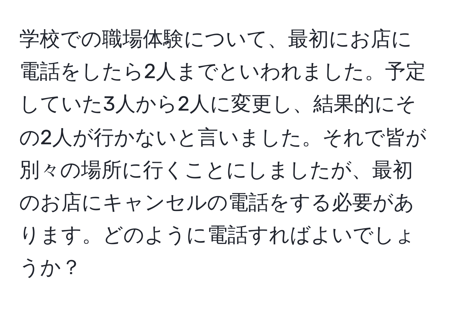 学校での職場体験について、最初にお店に電話をしたら2人までといわれました。予定していた3人から2人に変更し、結果的にその2人が行かないと言いました。それで皆が別々の場所に行くことにしましたが、最初のお店にキャンセルの電話をする必要があります。どのように電話すればよいでしょうか？