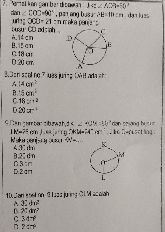 Perhatikan gambar dibawah ! Jika ∠ AOB=60°
dan ∠ COD=90° , panjang busur AB=10cm , dan luas
juring OCD=21cm maka panjang
busur CD adalah:...
A. 14 cm
B. 15 cm
C. 18 cm
D. 20 cm
8.Dari soal no. 7 luas juring OAB adalah:.
A. 14cm^2
B. 15cm^2
C. 18cm^2
D 20cm^2
9.Dari gambar dibawah,dik. ∠ KOM=80° dan pajang busur
LM=25cm ,luas juring OKM=240cm^2. Jika O= pusat ling
Maka panjang busur KM= _
A. 30 dm
B. 20 dm
C. 3 dm
D. 2 dm
10.Dari soal no. 9 luas juring OLM adalah
A. 30dm^2
B. 20dm^2
C. 3dm^2
D. 2dm^2