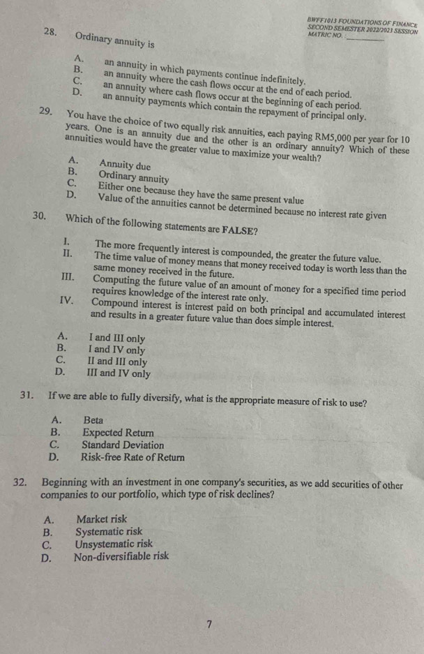 BWFF1013 FOUNDATIONS OF FINANCE
SECOND SEMESTER 2022/2023 SESSION
_
MATRIC NO.
28. Ordinary annuity is
A. an annuity in which payments continue indefinitely.
B. an annuity where the cash flows occur at the end of each period.
C. an annuity where cash flows occur at the beginning of each period.
D. an annuity payments which contain the repayment of principal only.
29. You have the choice of two equally risk annuities, each paying RM5,000 per year for 10
years. One is an annuity due and the other is an ordinary annuity? Which of these
annuities would have the greater value to maximize your wealth?
A. Annuity due
B. Ordinary annuity
C. Either one because they have the same present value
D. Value of the annuities cannot be determined because no interest rate given
30. Which of the following statements are FALSE?
I. The more frequently interest is compounded, the greater the future value.
II. The time value of money means that money received today is worth less than the
same money received in the future.
III. Computing the future value of an amount of money for a specified time period
requires knowledge of the interest rate only.
IV. Compound interest is interest paid on both principal and accumulated interest
and results in a greater future value than docs simple interest.
A. I and III only
B. I and IV only
C. II and III only
D. III and IV only
31. If we are able to fully diversify, what is the appropriate measure of risk to use?
A. Beta
B. Expected Return
C. Standard Deviation
D. Risk-free Rate of Return
32. Beginning with an investment in one company's securities, as we add securities of other
companies to our portfolio, which type of risk declines?
A. Market risk
B. Systematic risk
C. Unsystematic risk
D. Non-diversifiable risk
7