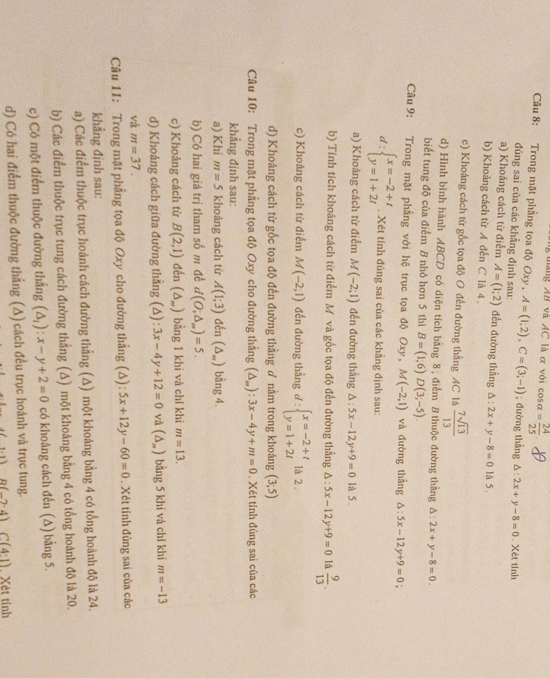 tháng AB và AC là α với cos alpha = 24/25 
Câu 8: Trong mặt phẳng tọa độ Oxy , A=(1;2),C=(3;-1); đường thẳng △ :2x+y-8=0 Xét tính
đúng sai của các khằng định sau:
a) Khoảng cách từ điểm A=(1;2) đến đường thẳng △ :2x+y-8=0 là 5.
b) Khoảng cách từ A đến C là 4 .
c) Khoảng cách từ gốc tọa độ O đến đường thẳng AC là  7sqrt(13)/13 
d) Hình bình hành ABCD có diện tích bằng 8; điểm B thuộc đường thẳng △ :2x+y-8=0.
biết tung độ của điểm B nhỏ hơn 5 thì B=(1;6)D(3;-5).
Câu 9: Trong mặt phẳng với hệ trục tọa độ Oxy, M(-2;1) và đường thẳng △ :5x-12y+9=0.
d:beginarrayl x=-2+t y=1+2tendarray.. Xét tính đúng sai của các khẳng định sau:
a) Khoảng cách từ điểm M(-2;1) đến đường thẳng △ :5x-12y+9=0 là 5.
b) Tính tích khoảng cách từ điểm Mô và gốc tọa độ đến đường thẳng △ :5x-12y+9=0 là  9/13 .
c) Khoảng cách từ điểm M(-2;1) đến đường thẳng d:beginarrayl x=-2+t y=1+2tendarray. 1à 2 
d) Khoảng cách từ gốc tọa độ đến đường thẳng ơ nằm trong khoảng (3;5)
Câu 10: Trong mặt phẳng tọa độ Oxy cho đường thẳng (△ _m):3x-4y+m=0. Xét tính đúng sai của các
khẳng định sau:
a) Khi m=5 khoảng cách từ A(1;3) đến (△ _m) bằng 4.
b) Có hai giá trị tham số m đề d(O;△ _m)=5.
c) Khoảng cách từ B(2;1) đến (△ _m) bằng 1 khi và chỉ khi m=13.
d) Khoảng cách giữa đường thẳng (Δ) 3x-4y+12=0 và (△ _m) bằng 5 khi và chỉ khi m=-13
và m=37.
Câu 11: Trong mặt phẳng tọa độ Oxy cho đường thẳng (Δ): 5x+12y-60=0. Xét tính đủng sai của các
khẳng định sau:
a) Các điểm thuộc trục hoành cách đường thẳng (A) một khoảng bằng 4 có tổng hoành độ là 24.
b) Các điểm thuộc trục tung cách đường thẳng (A) một khoảng bằng 4 có tổng hoành độ là 20.
c) Có một điểm thuộc đường thắng (△ _1):x-y+2=0 có khoảng cách đến (∆) bằng 5.
d) Có hai điểm thuộc đường thắng (Δ) cách đều trục hoành và trục tung.
1.1) B(-2:4)C(4:1). Xét tỉnh