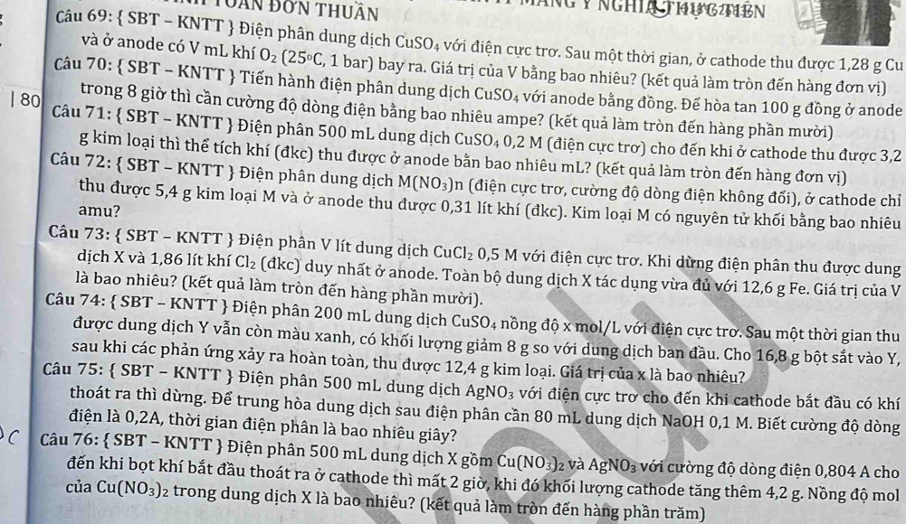 Truàn đơn thuân
NGY NGHIA THUGTIEN
Câu 69:  SBT - KNTT  Điện phân dung dịch CuSO_4 với điện cực trơ. Sau một thời gian, ở cathode thu được 1,28 g Cu
và ở anode có V mL khí O_2(25°C C, 1 bar) bay ra. Giá trị của V bằng bao nhiêu? (kết quả làm tròn đến hàng đơn vị)
Câu 70:  SBT - KNTT  Tiến hành điện phân dung dịch CuSO_4 với anode bằng đồng. Để hòa tan 100 g đồng ở anode
| 80 trong 8 giờ thì cần cường độ dòng điện bằng bao nhiêu ampe? (kết quả làm tròn đến hàng phần mười)
Câu 71:  SBT - KNTT  Điện phân 500 mL dung dịch CuSO_40,2 M (điện cực trơ) cho đến khi ở cathode thu được 3,2
g kim loại thì thể tích khí (đkc) thu được ở anode bằn bao nhiêu mL? (kết quả làm tròn đến hàng đơn vị)
Câu 72:  SBT - KNTT  Điện phân dung dịch M(NO_3) (điện cực trơ, cường độ dòng điện không đối), ở cathode chỉ
thu được 5,4 g kim loại M và ở anode thu được 0,31 lít khí (đkc). Kim loại M có nguyên tử khối bằng bao nhiêu
amu?
Câu 73:  SBT - KNTT  Điện phân V lít dung dịch CuCl_2 0,5 M với điện cực trơ. Khi dừng điện phân thu được dung
dịch X và 1,86 lít khí Cl_2 (đkc) duy nhất ở anode. Toàn bộ dung dịch X tác dụng vừa đủ với 12,6 g Fe. Giá trị của V
là bao nhiêu? (kết quả làm tròn đến hàng phần mười).
Câu 74:  SBT - KNTT  Điện phân 200 mL dung dịch CuSO_4 nồng độ x mol/L với điện cực trơ. Sau một thời gian thu
được dung dịch Y vẫn còn màu xanh, có khối lượng giảm 8 g so với dung dịch ban đầu. Cho 16,8 g bột sắt vào Y,
sau khi các phản ứng xảy ra hoàn toàn, thu được 12,4 g kim loại. Giá trị của x là bao nhiêu?
Câu 75:.  SBT- - KNTT  Điện phân 500 mL dung dịch AgNO_3 với điện cực trơ cho đến khi cathode bắt đầu có khí
thoát ra thì dừng. Để trung hòa dung dịch sau điện phân cần 80 mL dung dịch NaOH 0,1 M. Biết cường độ dòng
điện là 0,2A, thời gian điện phân là bao nhiêu giây?
C  Câu 76:  SBT - KNTT  Điện phân 500 mL dung dịch X gồm Cu(NO_3)_2 và AgNO_3 với cường độ dòng điện 0,804 A cho
đến khi bọt khí bắt đầu thoát ra ở cathode thì mất 2 giờ, khi đó khối lượng cathode tăng thêm 4,2 g. Nồng độ mol
của Cu(NO_3)_2 trong dung dịch X là bao nhiêu? (kết quả làm tròn đến hàng phần trăm)