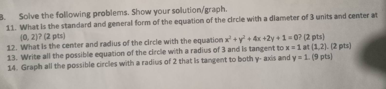 Solve the following problems. Show your solution/graph. 
11. What is the standard and general form of the equation of the circle with a diameter of 3 units and center at
(0,2) ? (2 pts) 
12. What is the center and radius of the circle with the equation x^2+y^2+4x+2y+1=0 ? (2 pts) 
13. Write all the possible equation of the circle with a radius of 3 and is tangent to x=1 at (1,2). (2 pts) 
14. Graph all the possible circles with a radius of 2 that is tangent to both y - axis and y=1. (9 pts)