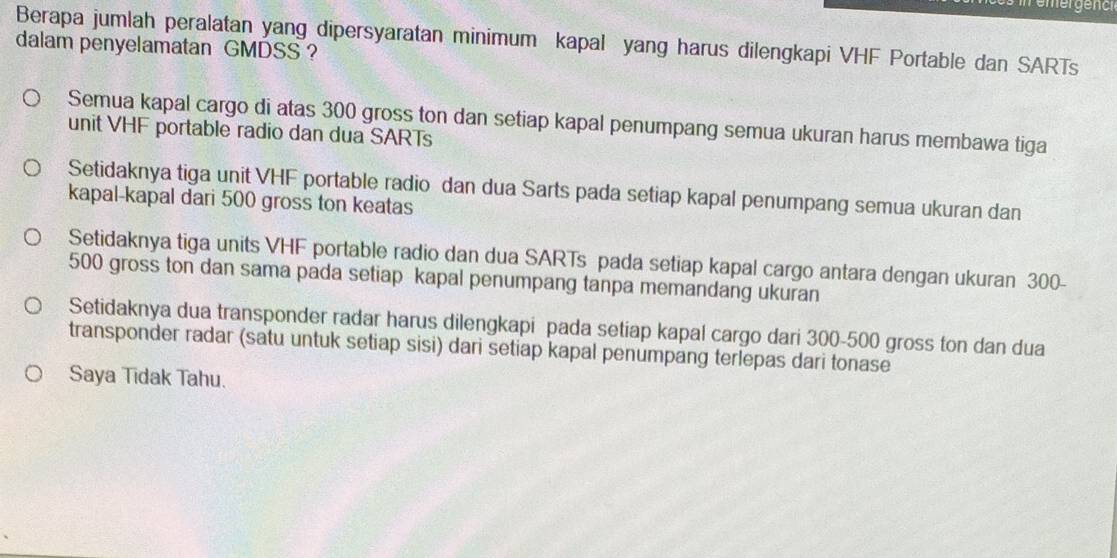 emergench
Berapa jumlah peralatan yang dipersyaratan minimum kapal yang harus dilengkapi VHF Portable dan SARTs
dalam penyelamatan GMDSS ?
Semua kapal cargo di atas 300 gross ton dan setiap kapal penumpang semua ukuran harus membawa tiga
unit VHF portable radio dan dua SARTs
Setidaknya tiga unit VHF portable radio dan dua Sarts pada setiap kapal penumpang semua ukuran dan
kapal-kapal dari 500 gross ton keatas
Setidaknya tiga units VHF portable radio dan dua SARTs pada setiap kapal cargo antara dengan ukuran 300-
500 gross ton dan sama pada setiap kapal penumpang tanpa memandang ukuran
Setidaknya dua transponder radar harus dilengkapi pada setiap kapal cargo dari 300-500 gross ton dan dua
transponder radar (satu untuk setiap sisi) dari setiap kapal penumpang terlepas dari tonase
Saya Tidak Tahu.