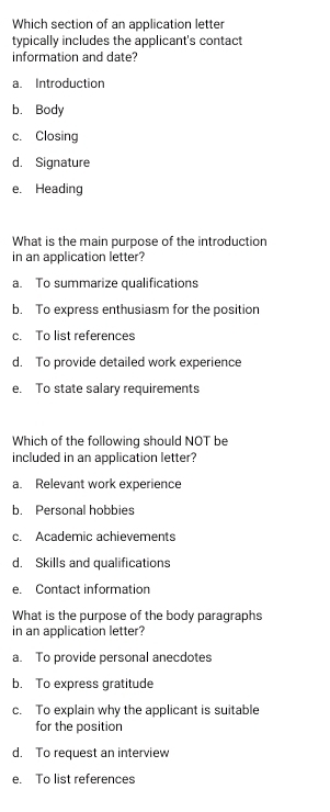 Which section of an application letter
typically includes the applicant's contact
information and date?
a. Introduction
b. Body
c. Closing
d. Signature
e. Heading
What is the main purpose of the introduction
in an application letter?
a. To summarize qualifications
b. To express enthusiasm for the position
c. To list references
d. To provide detailed work experience
e. To state salary requirements
Which of the following should NOT be
included in an application letter?
a. Relevant work experience
b. Personal hobbies
c. Academic achievements
d. Skills and qualifications
e. Contact information
What is the purpose of the body paragraphs
in an application letter?
a. To provide personal anecdotes
b. To express gratitude
c. To explain why the applicant is suitable
for the position
d. To request an interview
e. To list references