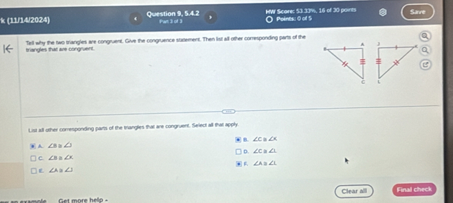 (11/14/2024) Question 9, 5.4.2 HW Score: 53 33%, 16 of 30 points Save
Par 1:13 Points: 0 of 5
Tell why the two triangles are congruent. Give the congruence statement. Then list all other corresponding parts of the
triangles that are congruent.
List all other corresponding parts of the triangles that are congruent. Select all that apply,
B. ∠ c ≌ ∠ K
A ∠ B ∠ 3
D. ∠ C≌ ∠ 1
C. ∠ B 2 ∠ x
F ∠ A≌ ∠ L
L ∠ A≌ ∠ J
Clear all
example Get more help - Final check