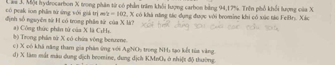 Cầu 3. Một hydrocarbon X trong phân tử có phần trăm khối lượng carbon bằng 94, 17%. Trên phố khối lượng của X
có peak ion phân tử ứng với giá trị m/z=102 , X có khả năng tác dụng được với bromine khi có xúc tác FeBr3. Xác
định số nguyên tử H có trong phân tứ của X là?
a) Công thức phân tử của X là C_8H_8
b) Trong phân tử X có chứa vòng benzene.
c) X có khả năng tham gia phản ứng với AgNO_3 trong NH_3 tạo kết tủa vàng.
d) X làm mất màu dung dịch bromine, dung dịch KM ln O_4 ở nhiệt độ thường.