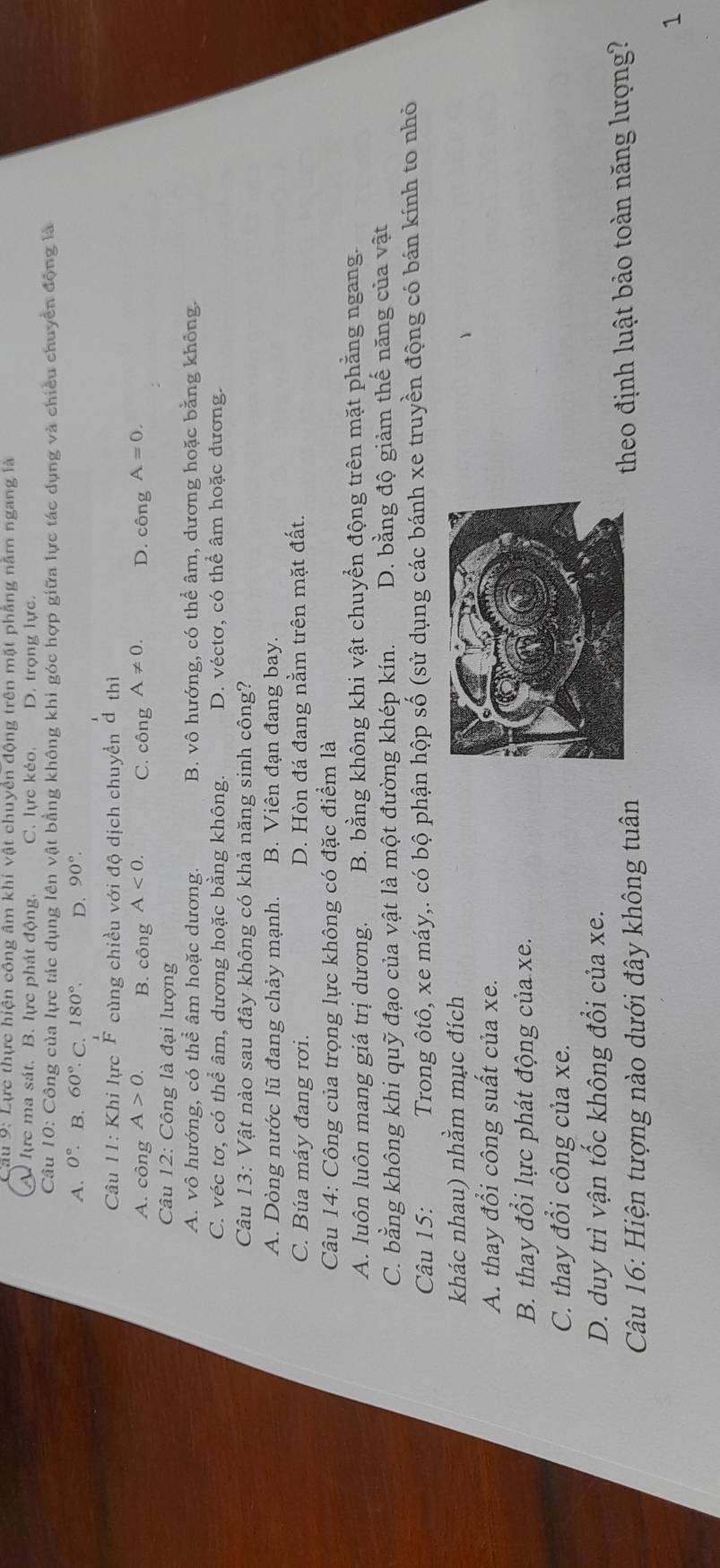 Lực thực hiện công âm khi vật chuyển động trên mặt phẳng năm ngang là
A lực ma sát. B. lực phát động. C. lực kéo. D. trọng lực.
Câu 10: Công của lực tác dụng lên vật bằng không khi góc hợp giữa lực tác dụng và chiều chuyển động là
A. 0°. B. 60° C. 180°. D. 90°.
Câu 11: Khi lực  1/F  cùng chiều với độ dịch chuyển dthi
A. công A>0. B. công A<0. C. chat Onhat p A!= 0. D. chat ongA=0.
Câu 12: Công là đại lượng
A. vô hướng, có thể âm hoặc dương. B. vô hướng, có thể âm, dương hoặc bằng không.
C. véc tơ, có thể âm, dương hoặc bằng không. D. véctơ, có thể âm hoặc dương.
Câu 13: Vật nào sau đây không có khả năng sinh công?
A. Dòng nước lũ đang chảy mạnh. B. Viên đạn đang bay.
C. Búa máy đang rơi. D. Hòn đá đang nằm trên mặt đất.
Câu 14: Công của trọng lực không có đặc điểm là
A. luôn luôn mang giá trị dương. B. bằng không khi vật chuyển động trên mặt phẳng ngang.
C. bằng không khi quỹ đạo của vật là một đường khép kín. D. bằng độ giảm thế năng của vật
Câu 15: Trong ôtô, xe máy,. có bộ phận hộp số (sử dụng các bánh xe truyền động có bán kính to nhỏ
khác nhau) nhằm mục đích
A. thay đổi công suất của xe.
B. thay đổi lực phát động của xe.
C. thay đổi công của xe.
D. duy trì vận tốc không đổi của xe.
Câu 16: Hiện tượng nào dưới đây không tuân theo định luật bảo toàn năng lượng?
1