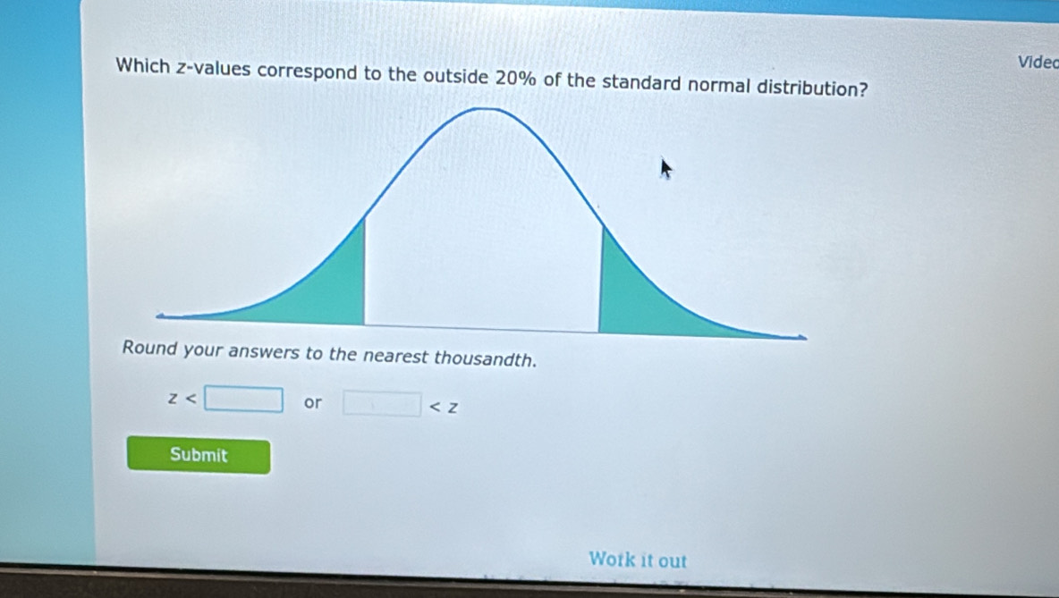 Videc 
Which z-values correspond to the outside 20% of the standard normal distribution? 
Round your answers to the nearest thousandth.
z or □
Submit 
Work it out