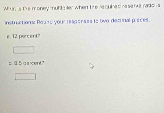 What is the money multiplier when the required reserve ratio is 
Instructions: Round your responses to two decimal places. 
a. 12 percent? 
b. 8.5 percent?