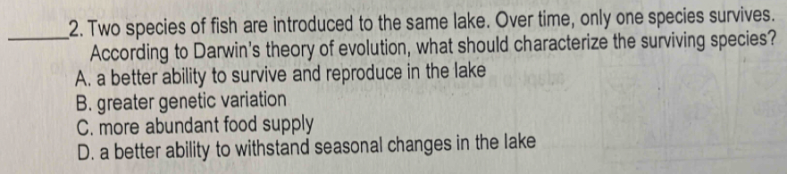 Two species of fish are introduced to the same lake. Over time, only one species survives.
_According to Darwin's theory of evolution, what should characterize the surviving species?
A. a better ability to survive and reproduce in the lake
B. greater genetic variation
C. more abundant food supply
D. a better ability to withstand seasonal changes in the lake